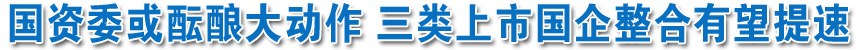 國(guó)資委或醞釀大動(dòng)作 三類上市國(guó)企整合有望提速